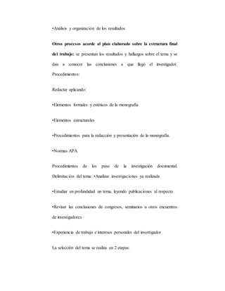•Análisis y organización de los resultados
Otros procesos acorde al plan elaborado sobre la estructura final
del trabajo: se presentan los resultados y hallazgos sobre el tema y se
dan a conocer las conclusiones a que llegó el investigador.
Procedimientos:
Redactar aplicando:
•Elementos formales y estéticos de la monografía
•Elementos estructurales
•Procedimientos para la redacción y presentación de la monografía.
•Normas APA
Procedimientos de los paso de la investigación documental.
Delimitación del tema: •Analizar investigaciones ya realizada
•Estudiar en profundidad un tema, leyendo publicaciones al respecto
•Revisar las conclusiones de congresos, seminarios u otros encuentros
de investigadores
•Experiencia de trabajo e intereses personales del investigador
La selección del tema se realiza en 2 etapas:
 