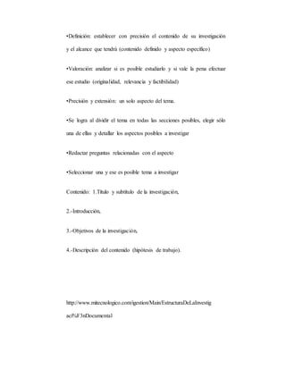 •Definición: establecer con precisión el contenido de su investigación
y el alcance que tendrá (contenido definido y aspecto específico)
•Valoración: analizar si es posible estudiarlo y si vale la pena efectuar
ese estudio (originalidad, relevancia y factibilidad)
•Precisión y extensión: un solo aspecto del tema.
•Se logra al dividir el tema en todas las secciones posibles, elegir sólo
una de ellas y detallar los aspectos posibles a investigar
•Redactar preguntas relacionadas con el aspecto
•Seleccionar una y ese es posible tema a investigar
Contenido: 1.Título y subtítulo de la investigación,
2.-Introducción,
3.-Objetivos de la investigación,
4.-Descripción del contenido (hipótesis de trabajo).
http://www.mitecnologico.com/igestion/Main/EstructuraDeLaInvestig
aci%F3nDocumental
 