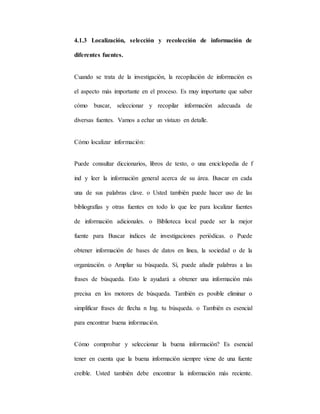 4.1.3 Localización, selección y recolección de información de
diferentes fuentes.
Cuando se trata de la investigación, la recopilación de información es
el aspecto más importante en el proceso. Es muy importante que saber
cómo buscar, seleccionar y recopilar información adecuada de
diversas fuentes. Vamos a echar un vistazo en detalle.
Cómo localizar información:
Puede consultar diccionarios, libros de texto, o una enciclopedia de f
ind y leer la información general acerca de su área. Buscar en cada
una de sus palabras clave. o Usted también puede hacer uso de las
bibliografías y otras fuentes en todo lo que lee para localizar fuentes
de información adicionales. o Biblioteca local puede ser la mejor
fuente para Buscar índices de investigaciones periódicas. o Puede
obtener información de bases de datos en línea, la sociedad o de la
organización. o Ampliar su búsqueda. Sí, puede añadir palabras a las
frases de búsqueda. Esto le ayudará a obtener una información más
precisa en los motores de búsqueda. También es posible eliminar o
simplificar frases de flecha n Ing. tu búsqueda. o También es esencial
para encontrar buena información.
Cómo comprobar y seleccionar la buena información? Es esencial
tener en cuenta que la buena información siempre viene de una fuente
creíble. Usted también debe encontrar la información más reciente.
 
