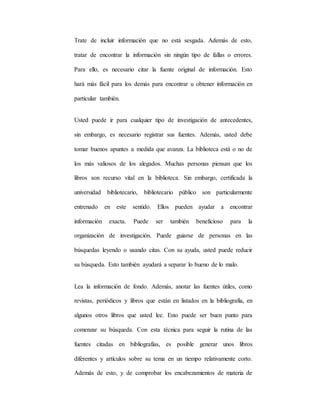 Trate de incluir información que no está sesgada. Además de esto,
tratar de encontrar la información sin ningún tipo de fallas o errores.
Para ello, es necesario citar la fuente original de información. Esto
hará más fácil para los demás para encontrar u obtener información en
particular también.
Usted puede ir para cualquier tipo de investigación de antecedentes,
sin embargo, es necesario registrar sus fuentes. Además, usted debe
tomar buenos apuntes a medida que avanza. La biblioteca está o no de
los más valiosos de los alegados. Muchas personas piensan que los
libros son recurso vital en la biblioteca. Sin embargo, certificada la
universidad bibliotecario, bibliotecario público son particularmente
entrenado en este sentido. Ellos pueden ayudar a encontrar
información exacta. Puede ser también beneficioso para la
organización de investigación. Puede guiarse de personas en las
búsquedas leyendo o usando citas. Con su ayuda, usted puede reducir
su búsqueda. Esto también ayudará a separar lo bueno de lo malo.
Lea la información de fondo. Además, anotar las fuentes útiles, como
revistas, periódicos y libros que están en listados en la bibliografía, en
algunos otros libros que usted lee. Esto puede ser buen punto para
comenzar su búsqueda. Con esta técnica para seguir la rutina de las
fuentes citadas en bibliografías, es posible generar unos libros
diferentes y artículos sobre su tema en un tiempo relativamente corto.
Además de esto, y de comprobar los encabezamientos de materia de
 