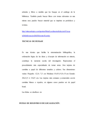 artículos y libros a medida que los busque en el catálogo de la
biblioteca. También puede buscar libros con temas relevantes en una
misma area puedes buscar material que se imprime en periódicos y
revistas.
http://mitecnologico.com/igestion/Main/LocalizacionSeleccionYAcop
ioDeInformacionDeDiferentesFuentes
TECNICAS DE FICHAJE
Es una técnica que facilita la sistematización bibliográfica, la
ordenación lógica de las ideas y el acopio de información en síntesis,
constituye la memoria escrita del investigador. Representan el
procedimiento más especializado de tomar notas .Son tarjetas de
cartulina o papel de diferentes tamaños y colores. Sus dimensiones
varían: Pequeño: 12,5x 7,5 cm Mediano: 15x10 ó 9,5x 15 cm Grande:
20x12,5 ó 15x23 cm. Las tarjetas más comunes y comerciales son de
cartulina blanca o rayados, en algunos casos pueden ser de papel
bond.
Las fichas se clasifican en:
FICHAS DE REGISTRO O DE LOCALIZACIÓN:
 