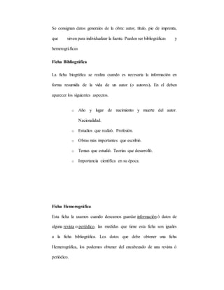 Se consignan datos generales de la obra: autor, título, pie de imprenta,
que sirven para individualizar la fuente. Pueden ser bibliográficas y
hemerográficas
Ficha Bibliográfica
La ficha biográfica se realiza cuando es necesaria la información en
forma resumida de la vida de un autor (o autores). En el deben
aparecer los siguientes aspectos.
o Año y lugar de nacimiento y muerte del autor.
Nacionalidad.
o Estudios que realizó. Profesión.
o Obras más importantes que escribió.
o Temas que estudió. Teorías que desarrolló.
o Importancia científica en su época.
Ficha Hemerográfica
Esta ficha la usamos cuando deseamos guardar información ó datos de
alguna revista o periódico, las medidas que tiene esta ficha son iguales
a la ficha bibliográfica. Los datos que debe obtener una ficha
Hemerográfica, los podemos obtener del encabezado de una revista ó
periódico.
 