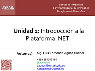 Unidad 1: Introducción a la
Plataforma .NET
Autor(es):
Ciencias de la Ingeniería
Carrera de Sistemas de Información
Plataformas de Desarrollo 1
Mg. Luis Fernando Aguas Bucheli
+593 984015184
@Aguaszoft
Laguas@uisrael.edu.ec
Aguaszoft@Outlook.es
 