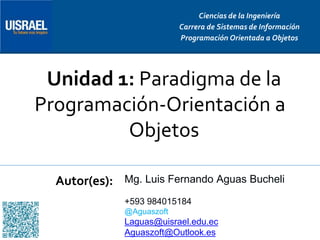 Unidad 1: Paradigma de la
Programación-Orientación a
Objetos
Autor(es):
Ciencias de la Ingeniería
Carrera de Sistemas de Información
Programación Orientada a Objetos
Mg. Luis Fernando Aguas Bucheli
+593 984015184
@Aguaszoft
Laguas@uisrael.edu.ec
Aguaszoft@Outlook.es
 
