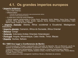 4.1.  Os grandes imperios europeos Imperio británico : Foi o máis extenso. Diferenciaban: Colonias de explotación  (poboación case exclusivamente nativa). Dominios  (máis poboación branca).  A India era a xoia da coroa británica. Outros lugares pertencentes á Coroa foron: Birmania, Unión Malaia, Hong Kong, Canadá, Australia, Nova Zelandia, Exipto, Sudán, Uganda, Kenia, Rodesia, Unión Sudafricana, Adén, Sierra Leona, Costa de Ouro, Nixeria Imperio francés :  Alxeria, África occidental e Ecuatorial, Madagascar, Indochina. Imperio alemán :  Camerún, África do Suroeste, África Oriental Bélxica : Congo Holanda : Indonesia (Indias Orientais Holandesas) Portugal : Angola, Mozambique, Cabo Verde, Timor, Macao España : Guinea, Sahara En 1885 tivo lugar a Conferencia de Berlín: Foi convocada por Portugal e organizada polo Chanceller de Alemaña, Otto von Bismarck, coa fin de resolver os problemas que plantexaban a expansión colonial en África  e resolver a súa repartición. Catorce Estados foron representados: O Imperio Alemán, o Imperio Austrohúngaro, Bélxica, Dinamarca, o Imperio Otomano, España, Estados Unidos, Francia, Reino Unido, Italia, Países Baixos, Portugal, Rusia e Suecia. Nela proclamouse a libre navegación marítima e fluvial, a liberdade de comercio. 