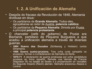 Despóis do fracaso da Revolución de 1848, Alemania dividiuse en dous: Os partidarios da  Grande Alemaña . Todos eles, agrupábanse ao redor de  Austria ,  potencia católica . Os partidarios da  Pequena Alemaña . Dirixida por  Prusia , a principal  potencia protestante . O chanceler (xefe do goberno) de Prusia era Bismarck, partidario da Pequena Burguesía e que acadou a unificación alemana a través de diversas guerras: 1864 Guerra dos Ducados  (Schleswig y Holstein) contra Dinamarca. 1866 Guerra austro-prusiana . Tras unha curta campaña os prusianos  forman a Confederación de Alemaña do Norte. 1870-71   A declaración de guerra prodúcese por unha candidatura prusiana ao trono español. Remata coa derrota de Francia (Napoleón III) na batalla de Sedán e a proclamación en Versalles do Segundo Imperio (Reich) alemán. Alemaña anexionou Alsacia e Lorena. 1. 2. A Unificación de Alemaña 