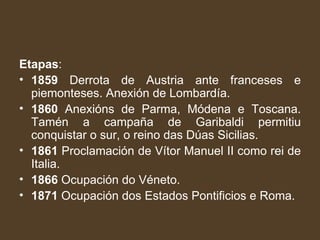 Etapas :  1859  Derrota de Austria ante franceses e piemonteses. Anexión de Lombardía. 1860  Anexións de Parma, Módena e Toscana. Tamén a campaña de Garibaldi permitiu conquistar o sur, o reino das Dúas Sicilias. 1861  Proclamación de Vítor Manuel II como rei de Italia. 1866  Ocupación do Véneto. 1871  Ocupación dos Estados Pontificios e Roma. 