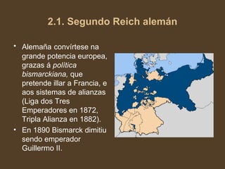 2.1. Segundo Reich alemán Alemaña   convírtese na grande potencia europea, grazas á  política bismarckiana,  que pretende illar a Francia, e aos sistemas de alianzas (Liga dos Tres Emperadores en 1872, Tripla Alianza en 1882).  En 1890 Bismarck dimitiu sendo emperador Guillermo II. 