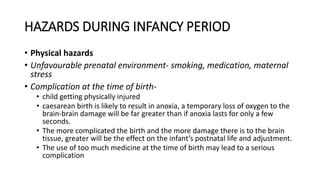 HAZARDS DURING INFANCY PERIOD
• Physical hazards
• Unfavourable prenatal environment- smoking, medication, maternal
stress
• Complication at the time of birth-
• child getting physically injured
• caesarean birth is likely to result in anoxia, a temporary loss of oxygen to the
brain-brain damage will be far greater than if anoxia lasts for only a few
seconds.
• The more complicated the birth and the more damage there is to the brain
tissue, greater will be the effect on the infant’s postnatal life and adjustment.
• The use of too much medicine at the time of birth may lead to a serious
complication
 