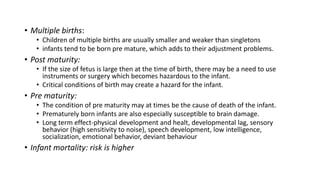 • Multiple births:
• Children of multiple births are usually smaller and weaker than singletons
• infants tend to be born pre mature, which adds to their adjustment problems.
• Post maturity:
• If the size of fetus is large then at the time of birth, there may be a need to use
instruments or surgery which becomes hazardous to the infant.
• Critical conditions of birth may create a hazard for the infant.
• Pre maturity:
• The condition of pre maturity may at times be the cause of death of the infant.
• Prematurely born infants are also especially susceptible to brain damage.
• Long term effect-physical development and healt, developmental lag, sensory
behavior (high sensitivity to noise), speech development, low intelligence,
socialization, emotional behavior, deviant behaviour
• Infant mortality: risk is higher
 