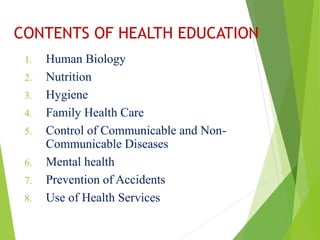 CONTENTS OF HEALTH EDUCATION
1. Human Biology
2. Nutrition
3. Hygiene
4. Family Health Care
5. Control of Communicable and Non-
Communicable Diseases
6. Mental health
7. Prevention of Accidents
8. Use of Health Services
 