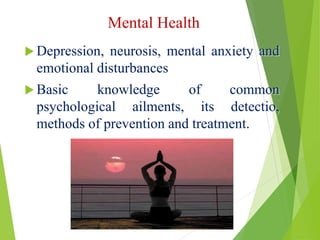 Mental Health
 Depression, neurosis, mental anxiety and
emotional disturbances
 Basic knowledge of common
psychological ailments, its detectio,
methods of prevention and treatment.
 