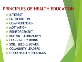 PRINCIPLES OF HEALTH EDUCATION
 INTEREST
 PARTICIPATION
 COMPREHENSION
 MOTIVATION
 REINFORCEMENT
 KNOWN TO UNKNOWN
 LEARNING BY DOING
 SOIL, SEED & SOWER
 COMMUNITY LEADERS
 GOOD HEALTH RELATIONS
 