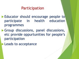 Participation
 Educator should encourage people to
participate in health education
programmes
 Group discussions, panel discussions,
etc provide oppurtunities for people’s
participation
 Leads to acceptance
 