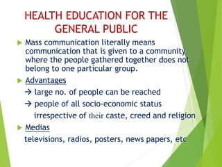 HEALTH EDUCATION FOR THE
GENERAL PUBLIC
 Mass communication literally means
communication that is given to a community
where the people gathered together does not
belong to one particular group.
 Advantages
 large no. of people can be reached
 people of all socio-economic status
irrespective of their caste, creed and religion
 Medias
televisions, radios, posters, news papers, etc
 