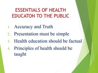 ESSENTIALS OF HEALTH
EDUCATON TO THE PUBLIC
1. Accuracy and Truth
2. Presentation must be simple
3. Health education should be factual
4. Principles of health should be
taught
 