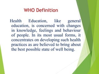 WHO Definition
Health Education, like general
education, is concerned with changes
in knowledge, feelings and behaviour
of people. In its most usual forms, it
concentrates on developing such health
practices as are believed to bring about
the best possible state of well being.
 