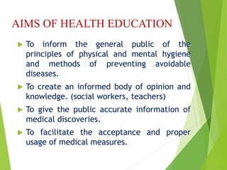 AIMS OF HEALTH EDUCATION
 To inform the general public of the
principles of physical and mental hygiene
and methods of preventing avoidable
diseases.
 To create an informed body of opinion and
knowledge. (social workers, teachers)
 To give the public accurate information of
medical discoveries.
 To facilitate the acceptance and proper
usage of medical measures.
 