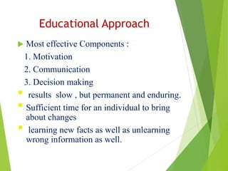 Educational Approach
 Most effective Components :
1. Motivation
2. Communication
3. Decision making
• results slow , but permanent and enduring.
• Sufficient time for an individual to bring
about changes
• learning new facts as well as unlearning
wrong information as well.
 
