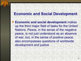 10
Economic and Social Development
 Economic and social development makes
up the third major field of tasks for the United
Nations. Peace, in the sense of the negative
peace, is not just understood as an absence
of war, but, in the sense of positive peace,
also encompasses questions of worldwide
development and justice
 