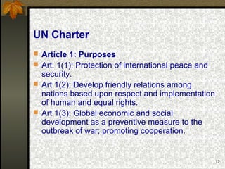 12
UN Charter
 Article 1: Purposes
 Art. 1(1): Protection of international peace and
security.
 Art 1(2): Develop friendly relations among
nations based upon respect and implementation
of human and equal rights.
 Art 1(3): Global economic and social
development as a preventive measure to the
outbreak of war; promoting cooperation.
 