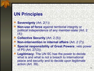 13
UN Principles
 Sovereignty (Art. 2(1))
 Non-use of force against territorial integrity or
political independence of any member-state (Art. 2
(4))
 Collective Security (Art. 2 (5))
 Non-intervention in internal affairs (Art. 2 (7))
 Special responsibility of Great Powers: veto power
of P5 (Art. 27(3)).
 Legitimacy: The UN SC has the power to decide
what is and what is not a breach to international
peace and security and to decide upon legitimate
action (Art. 39).
 
