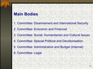 15
Main Bodies
1. Committee: Disarmament and International Security
2. Committee: Economic and Financial
3. Committee: Social, Humanitarian and Cultural Issues
4. Committee: Special Political and Decolonisation
5. Committee: Administrative and Budget (internal)
6. Committee: Legal
 