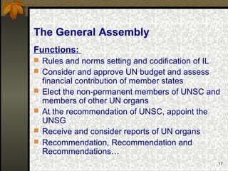 17
The General Assembly
Functions:
 Rules and norms setting and codification of IL
 Consider and approve UN budget and assess
financial contribution of member states
 Elect the non-permanent members of UNSC and
members of other UN organs
 At the recommendation of UNSC, appoint the
UNSG
 Receive and consider reports of UN organs
 Recommendation, Recommendation and
Recommendations…
 