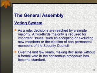 18
The General Assembly
Voting System
 As a rule, decisions are reached by a simple
majority. A two-thirds majority is required for
important issues, such as accepting or excluding
new members or the election of non-permanent
members of the Security Council.
 Over the last few years, making decisions without
a formal vote in the consensus procedure has
become standard.
 