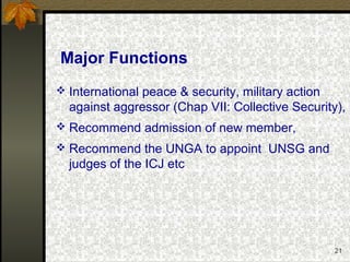 21
Major Functions
 International peace & security, military action
against aggressor (Chap VII: Collective Security),
 Recommend admission of new member,
 Recommend the UNGA to appoint UNSG and
judges of the ICJ etc
 