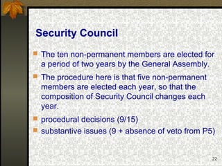 22
Security Council
 The ten non-permanent members are elected for
a period of two years by the General Assembly.
 The procedure here is that five non-permanent
members are elected each year, so that the
composition of Security Council changes each
year.
 procedural decisions (9/15)
 substantive issues (9 + absence of veto from P5)
 