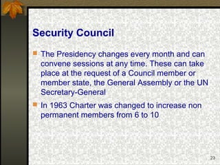 23
Security Council
 The Presidency changes every month and can
convene sessions at any time. These can take
place at the request of a Council member or
member state, the General Assembly or the UN
Secretary-General
 In 1963 Charter was changed to increase non
permanent members from 6 to 10
 