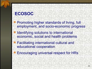 25
ECOSOC
 Promoting higher standards of living, full
employment, and socio-economic progress
 Identifying solutions to international
economic, social and health problems
 Facilitating international cultural and
educational cooperation
 Encouraging universal respect for HRs
 