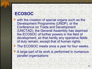 26
ECOSOC
 with the creation of special organs such as the
Development Programme (UNDP), or the
Conference on Trade and Development
(UNCTAD), the General Assembly has deprived
the ECOSOC of further powers in the field of
development, so that hardly any operative fields
of duty remain, except that of human rights.
 The ECOSOC meets once a year for four weeks.
 A large part of its work is performed in numerous
parallel organisations
 