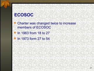 27
ECOSOC
 Charter was changed twice to increase
members of ECOSOC
 In 1963 from 18 to 27
 In 1973 form 27 to 54
 