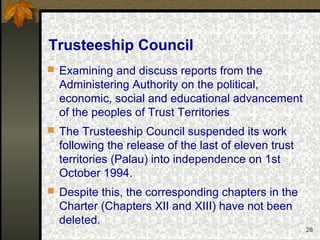 28
Trusteeship Council
 Examining and discuss reports from the
Administering Authority on the political,
economic, social and educational advancement
of the peoples of Trust Territories
 The Trusteeship Council suspended its work
following the release of the last of eleven trust
territories (Palau) into independence on 1st
October 1994.
 Despite this, the corresponding chapters in the
Charter (Chapters XII and XIII) have not been
deleted.
 