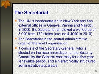 29
The Secretariat
 The UN is headquartered in New York and has
external offices in Geneva, Vienna and Nairobi.
In 2000, the Secretariat employed a workforce of
8,900 from 170 states (around 4,4000 in 2010).
 The Secretariat is the central administrative
organ of the world organisation.
 It consists of the Secretary-General, who is
elected on the recommendation of the Security
Council by the General Assembly for a five year
renewable period, and a hierarchically structured
administrative apparatus
 