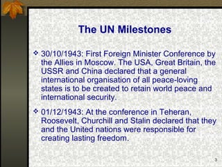3
The UN Milestones
 30/10/1943: First Foreign Minister Conference by
the Allies in Moscow. The USA, Great Britain, the
USSR and China declared that a general
international organisation of all peace-loving
states is to be created to retain world peace and
international security.
 01/12/1943: At the conference in Teheran,
Roosevelt, Churchill and Stalin declared that they
and the United nations were responsible for
creating lasting freedom.
 