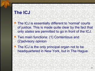 31
The ICJ
 The ICJ is essentially different to 'normal' courts
of justice. This is made quite clear by the fact that
only states are permitted to go in front of the ICJ.
 Two main functions: (1) Contentious and
(2)advisory opinion
 The ICJ is the only principal organ not to be
headquartered in New York, but in The Hague.
 