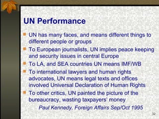 32
UN Performance
 UN has many faces, and means different things to
different people or groups
 To European journalists, UN implies peace keeping
and security issues in central Europe
 To LA, and SEA countries UN means IMF/WB
 To international lawyers and human rights
advocates, UN means legal texts and offices
involved Universal Declaration of Human Rights
 To other critics, UN painted the picture of the
bureaucracy, wasting taxpayers’ money
Paul Kennedy, Foreign Affairs Sep/Oct 1995
 
