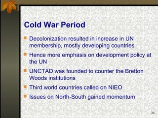 35
Cold War Period
 Decolonization resulted in increase in UN
membership, mostly developing countries
 Hence more emphasis on development policy at
the UN
 UNCTAD was founded to counter the Bretton
Woods institutions
 Third world countries called on NIEO
 Issues on North-South gained momentum
 