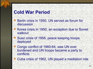 36
Cold War Period
 Berlin crisis in 1950, UN served as forum for
discussion
 Korea crisis in 1950, an exception due to Soviet
walkout
 Suez crisis of 1956, peace keeping troops
deployed
 Congo conflict of 1960-64, saw UN over
burdened and UN troops became a party to
conflicts
 Cuba crisis of 1962, UN played a mediation role
 