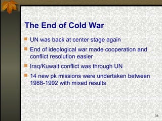 38
The End of Cold War
 UN was back at center stage again
 End of ideological war made cooperation and
conflict resolution easier
 Iraq/Kuwait conflict was through UN
 14 new pk missions were undertaken between
1988-1992 with mixed results
 