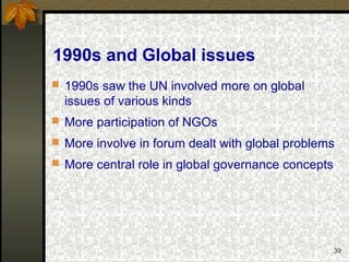 39
1990s and Global issues
 1990s saw the UN involved more on global
issues of various kinds
 More participation of NGOs
 More involve in forum dealt with global problems
 More central role in global governance concepts
 