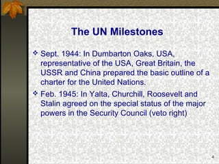 4
The UN Milestones
 Sept. 1944: In Dumbarton Oaks, USA,
representative of the USA, Great Britain, the
USSR and China prepared the basic outline of a
charter for the United Nations.
 Feb. 1945: In Yalta, Churchill, Roosevelt and
Stalin agreed on the special status of the major
powers in the Security Council (veto right)
 