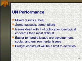 40
UN Performance
 Mixed results at best
 Some success, some failure
 Issues dealt with if of political or ideological
concerns then most difficult
 Easier to handle issues are development,
social, and environmental issues
 Budget constraint will be a limit to activities
 