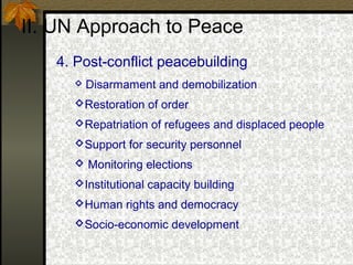 II. UN Approach to Peace
4. Post-conflict peacebuilding
 Disarmament and demobilization
Restoration of order
Repatriation of refugees and displaced people
Support for security personnel
 Monitoring elections
Institutional capacity building
Human rights and democracy
Socio-economic development
 