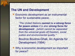 The UN and Development
 Economic development as an instrumental
factor for sustainable peace.
“The United Nations cannot be a strong force
for peace unless it is also strong force for
development…[which cannot be separated
from the universal goals of] freedom, social
justice and environmental quality.”
Boutros Boutros-Ghali, An Agenda for
Development (1994)
 Why is economic development so important
for peace?
 