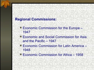 Regional Commissions:
 Economic Commission for the Europe –
1947
 Economic and Social Commission for Asia
and the Pacific – 1947
 Economic Commission for Latin America –
1948
 Economic Commission for Africa – 1958
 