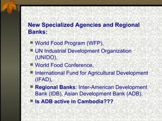 New Specialized Agencies and Regional
Banks:
 World Food Program (WFP),
 UN Industrial Development Organization
(UNIDO),
 World Food Conference,
 International Fund for Agricultural Development
(IFAD),
 Regional Banks: Inter-American Development
Bank (IDB), Asian Development Bank (ADB).
 Is ADB active in Cambodia???
 